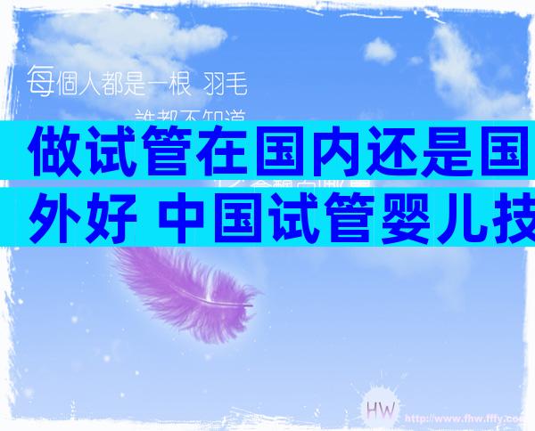 做试管在国内还是国外好 中国试管婴儿技术好还是外国技术好